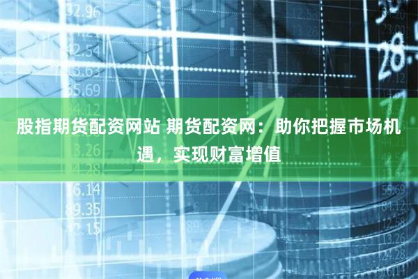 股指期货配资网站 期货配资网：助你把握市场机遇，实现财富增值