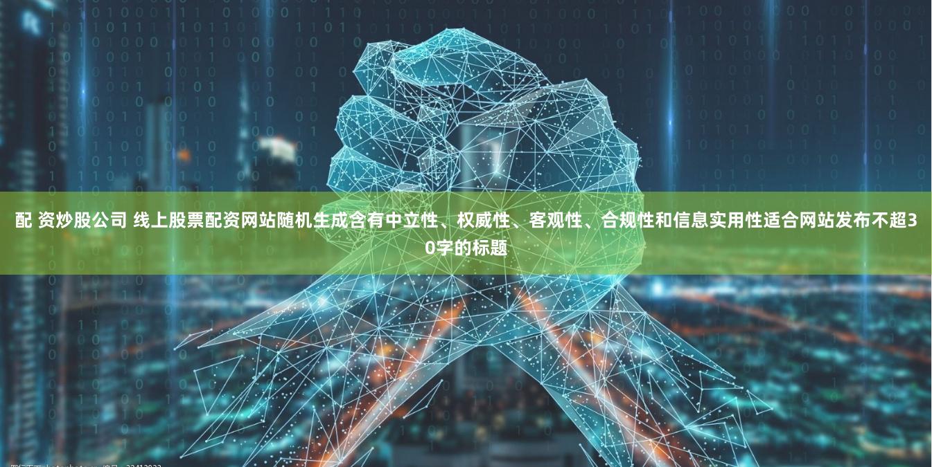 配 资炒股公司 线上股票配资网站随机生成含有中立性、权威性、客观性、合规性和信息实用性适合网站发布不超30字的标题